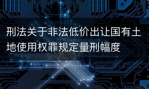 刑法关于非法低价出让国有土地使用权罪规定量刑幅度