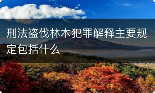 刑法盗伐林木犯罪解释主要规定包括什么
