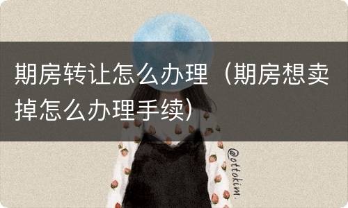 期房转让怎么办理（期房想卖掉怎么办理手续）