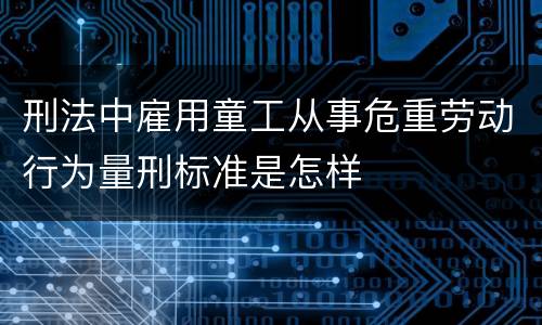 刑法中雇用童工从事危重劳动行为量刑标准是怎样