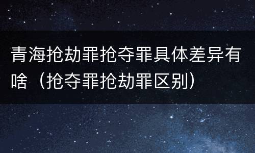 青海抢劫罪抢夺罪具体差异有啥（抢夺罪抢劫罪区别）