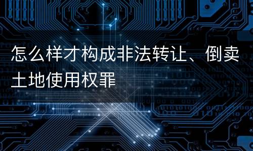 怎么样才构成非法转让、倒卖土地使用权罪