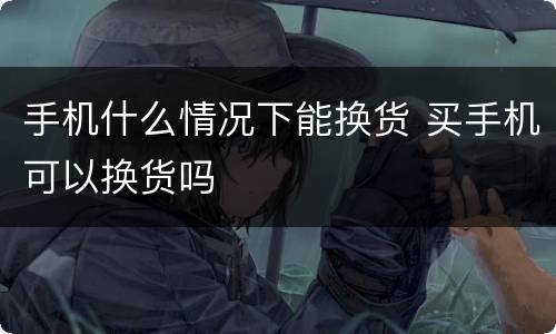 手机什么情况下能换货 买手机可以换货吗