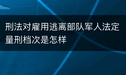 刑法对雇用逃离部队军人法定量刑档次是怎样