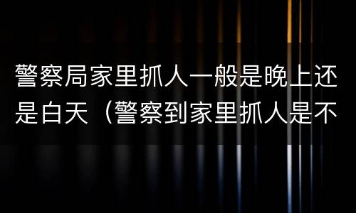 警察局家里抓人一般是晚上还是白天（警察到家里抓人是不是说明很严重）