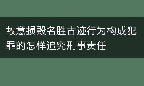 故意损毁名胜古迹行为构成犯罪的怎样追究刑事责任