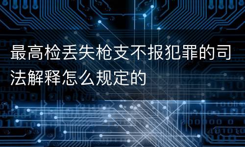最高检丢失枪支不报犯罪的司法解释怎么规定的