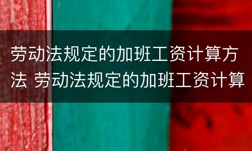 劳动法规定的加班工资计算方法 劳动法规定的加班工资计算方法是什么