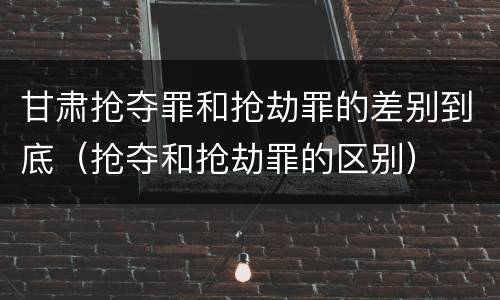 甘肃抢夺罪和抢劫罪的差别到底（抢夺和抢劫罪的区别）