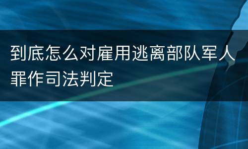 到底怎么对雇用逃离部队军人罪作司法判定