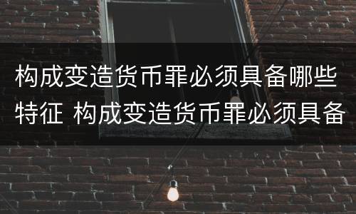 构成变造货币罪必须具备哪些特征 构成变造货币罪必须具备哪些特征和条件