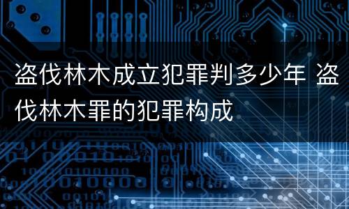 盗伐林木成立犯罪判多少年 盗伐林木罪的犯罪构成