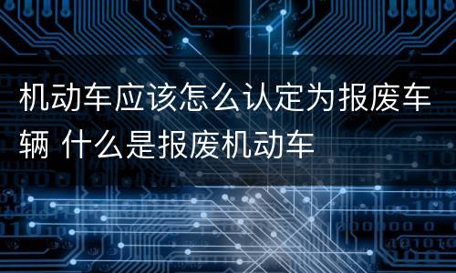 机动车应该怎么认定为报废车辆 什么是报废机动车