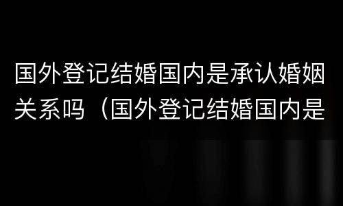 国外登记结婚国内是承认婚姻关系吗（国外登记结婚国内是承认婚姻关系吗知乎）