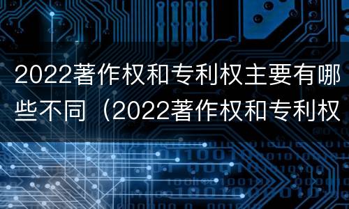 2022著作权和专利权主要有哪些不同（2022著作权和专利权主要有哪些不同点）