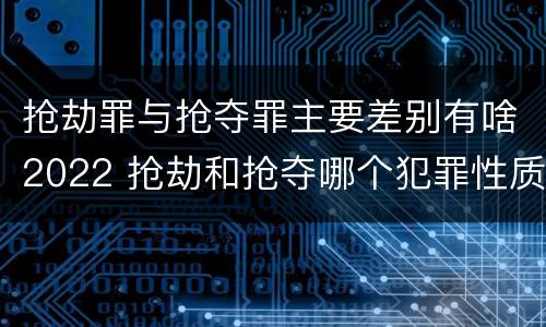 抢劫罪与抢夺罪主要差别有啥2022 抢劫和抢夺哪个犯罪性质严重