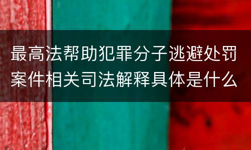 最高法帮助犯罪分子逃避处罚案件相关司法解释具体是什么主要内容