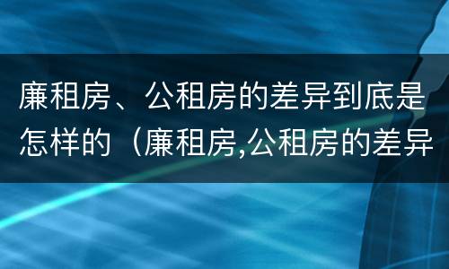 廉租房、公租房的差异到底是怎样的（廉租房,公租房的差异到底是怎样的呢）