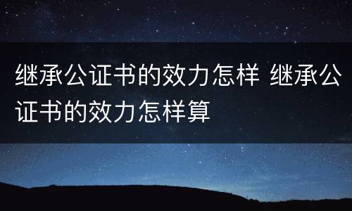 继承公证书的效力怎样 继承公证书的效力怎样算