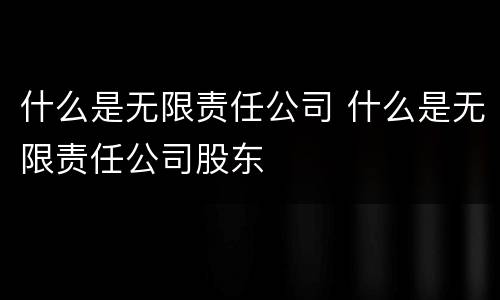 什么是无限责任公司 什么是无限责任公司股东