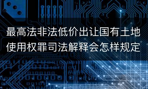 最高法非法低价出让国有土地使用权罪司法解释会怎样规定