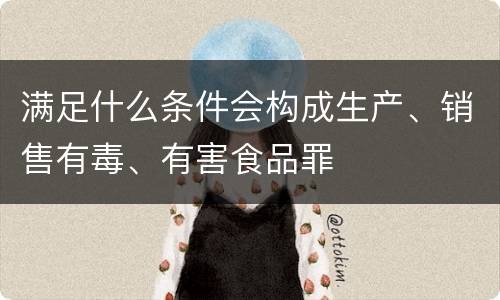 满足什么条件会构成生产、销售有毒、有害食品罪