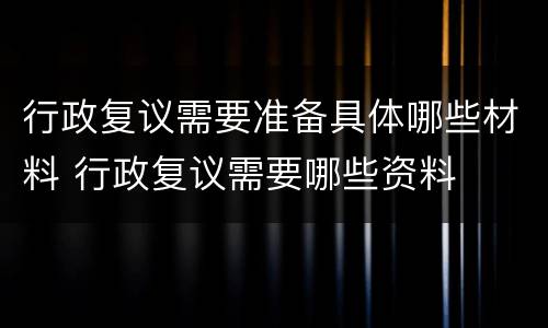 行政复议需要准备具体哪些材料 行政复议需要哪些资料