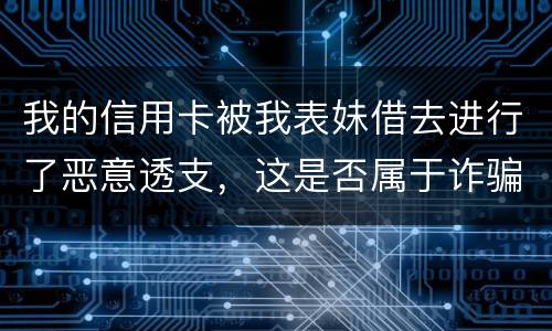 我的信用卡被我表妹借去进行了恶意透支，这是否属于诈骗