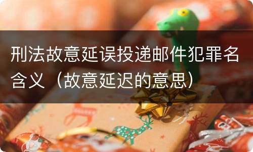 刑法故意延误投递邮件犯罪名含义（故意延迟的意思）