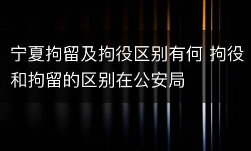 宁夏拘留及拘役区别有何 拘役和拘留的区别在公安局