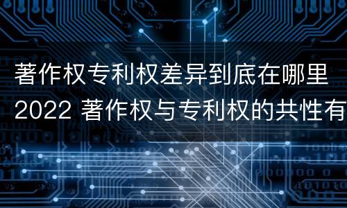 著作权专利权差异到底在哪里2022 著作权与专利权的共性有