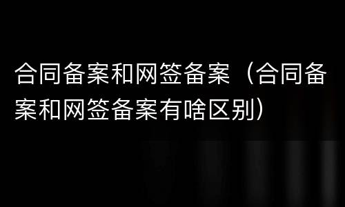 合同备案和网签备案（合同备案和网签备案有啥区别）