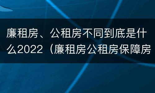 廉租房、公租房不同到底是什么2022（廉租房公租房保障房新政策）