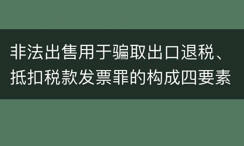 非法出售用于骗取出口退税、抵扣税款发票罪的构成四要素具体是什么