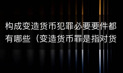 构成变造货币犯罪必要要件都有哪些（变造货币罪是指对货币采用什么等方法）