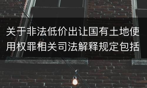 关于非法低价出让国有土地使用权罪相关司法解释规定包括什么