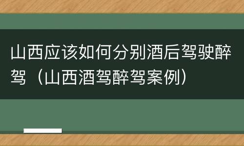 山西应该如何分别酒后驾驶醉驾（山西酒驾醉驾案例）