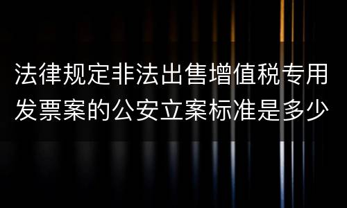 法律规定非法出售增值税专用发票案的公安立案标准是多少