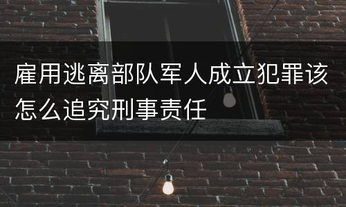 雇用逃离部队军人成立犯罪该怎么追究刑事责任