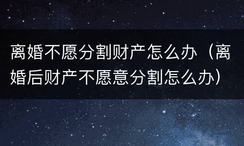 离婚不愿分割财产怎么办（离婚后财产不愿意分割怎么办）