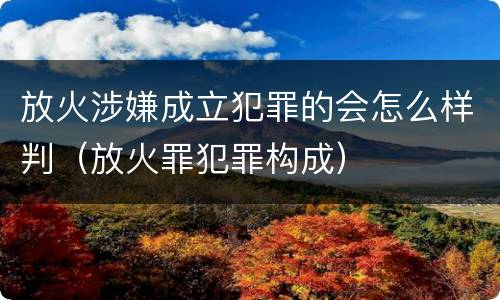 放火涉嫌成立犯罪的会怎么样判（放火罪犯罪构成）