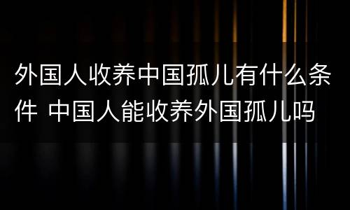 外国人收养中国孤儿有什么条件 中国人能收养外国孤儿吗