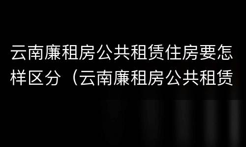 云南廉租房公共租赁住房要怎样区分（云南廉租房公共租赁住房要怎样区分等级）