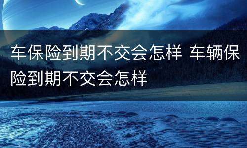 车保险到期不交会怎样 车辆保险到期不交会怎样
