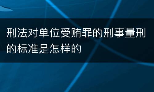 刑法对单位受贿罪的刑事量刑的标准是怎样的
