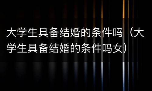 大学生具备结婚的条件吗（大学生具备结婚的条件吗女）