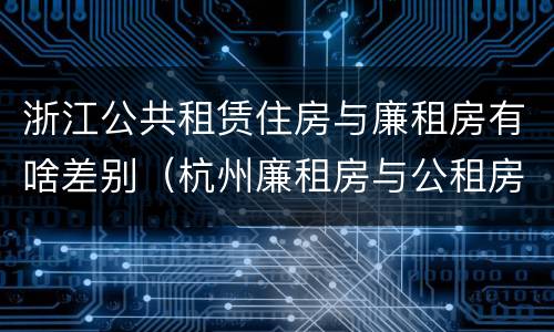 浙江公共租赁住房与廉租房有啥差别（杭州廉租房与公租房的区别）