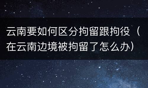 云南要如何区分拘留跟拘役（在云南边境被拘留了怎么办）