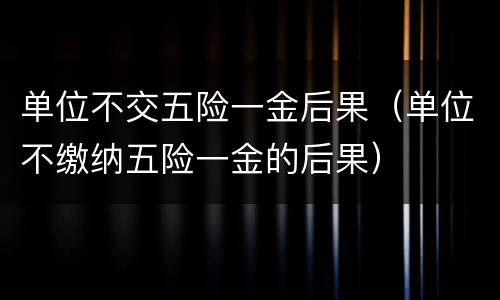 单位不交五险一金后果（单位不缴纳五险一金的后果）
