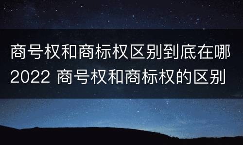 商号权和商标权区别到底在哪2022 商号权和商标权的区别
